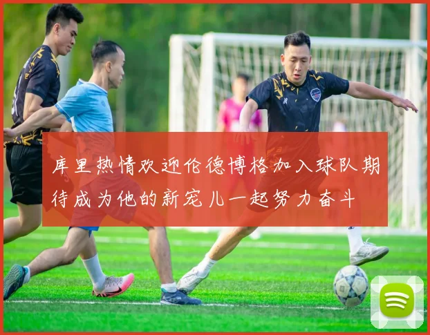 库里热情欢迎伦德博格加入球队期待成为他的新宠儿一起努力奋斗