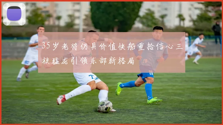 35岁老将仍具价值快船重拾信心三核猛龙引领东部新格局