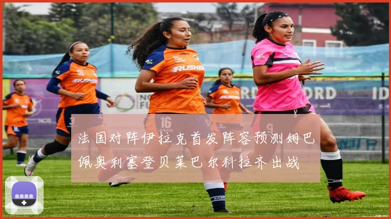 法国对阵伊拉克首发阵容预测姆巴佩奥利塞登贝莱巴尔科拉齐出战