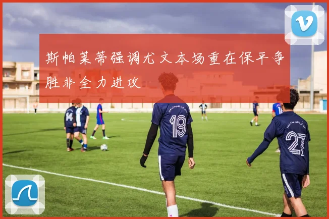 斯帕莱蒂强调尤文本场重在保平争胜非全力进攻