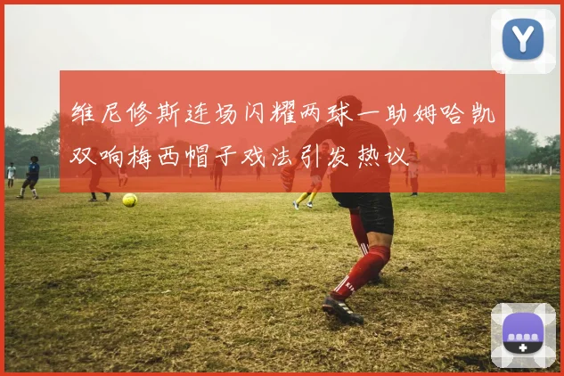 维尼修斯连场闪耀两球一助姆哈凯双响梅西帽子戏法引发热议