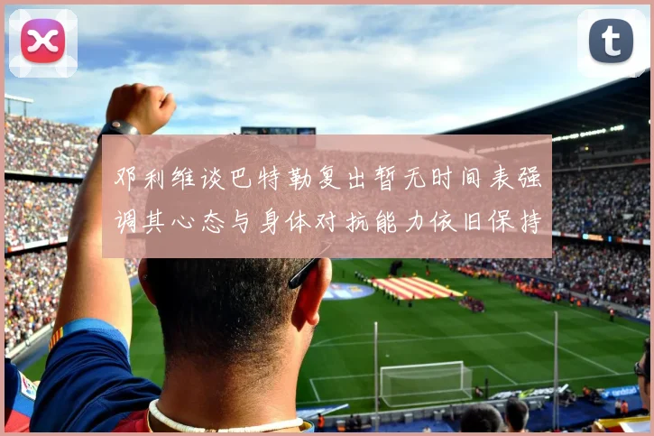 邓利维谈巴特勒复出暂无时间表强调其心态与身体对抗能力依旧保持