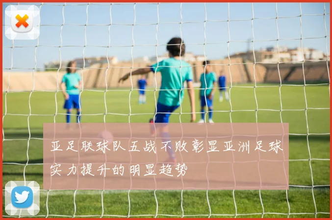 亚足联球队五战不败彰显亚洲足球实力提升的明显趋势