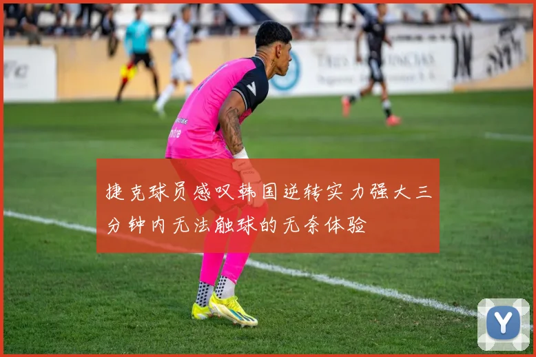 捷克球员感叹韩国逆转实力强大三分钟内无法触球的无奈体验