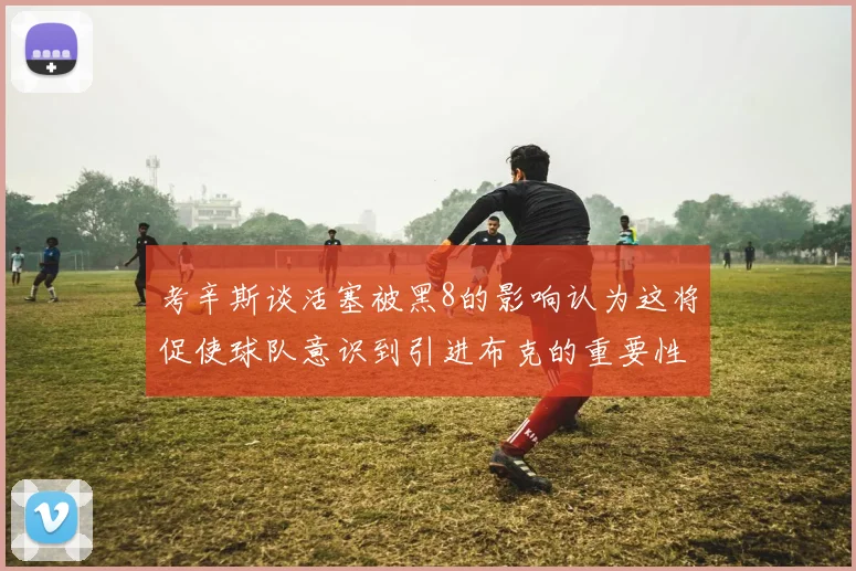 考辛斯谈活塞被黑8的影响认为这将促使球队意识到引进布克的重要性
