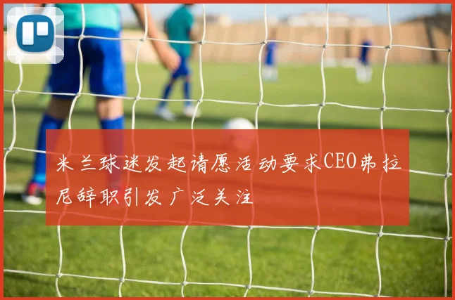 米兰球迷发起请愿活动要求CEO弗拉尼辞职引发广泛关注