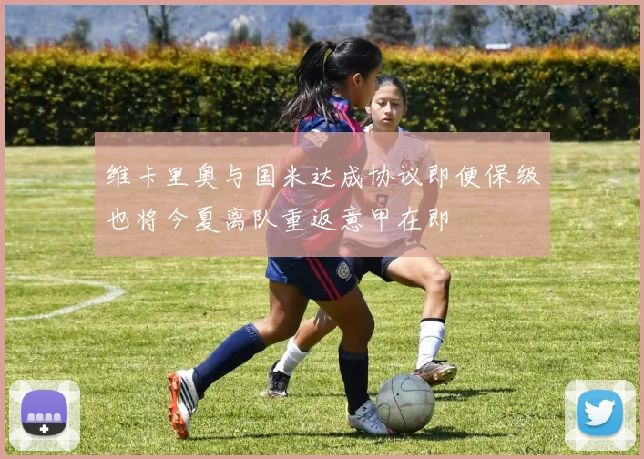 维卡里奥与国米达成协议即便保级也将今夏离队重返意甲在即