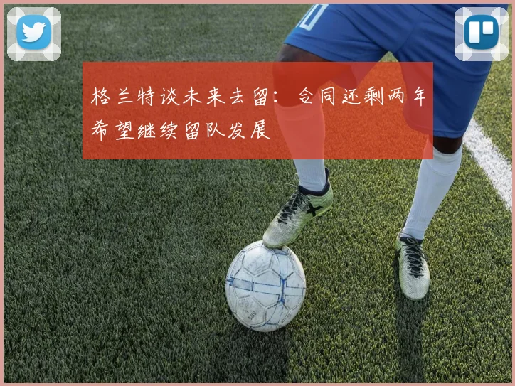 格兰特谈未来去留：合同还剩两年希望继续留队发展