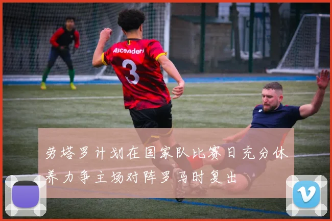 劳塔罗计划在国家队比赛日充分休养力争主场对阵罗马时复出