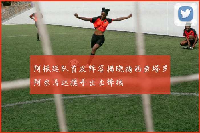 阿根廷队首发阵容揭晓梅西劳塔罗阿尔马达携手出击锋线