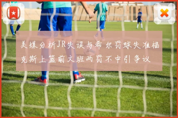 美媒分析JR失误与希尔罚球失准福克斯上篮前文班两罚不中引争议