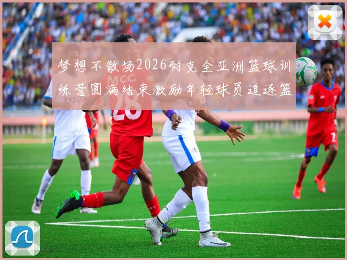 梦想不散场2026耐克全亚洲篮球训练营圆满结束激励年轻球员追逐篮球梦想