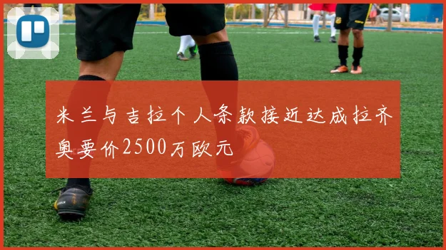 米兰与吉拉个人条款接近达成拉齐奥要价2500万欧元
