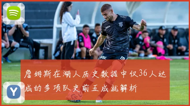 詹姆斯在湖人历史数据中仅36人达成的多项队史前五成就解析