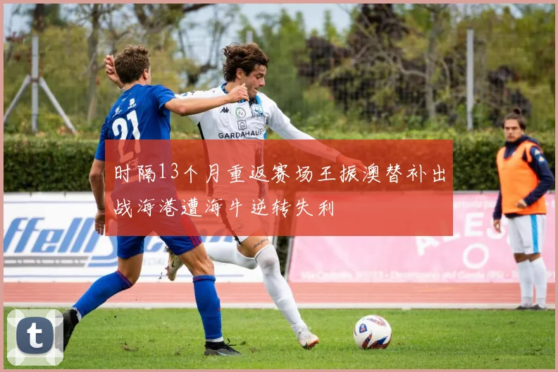时隔13个月重返赛场王振澳替补出战海港遭海牛逆转失利