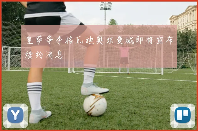 皇萨争夺格瓦迪奥尔曼城即将宣布续约消息