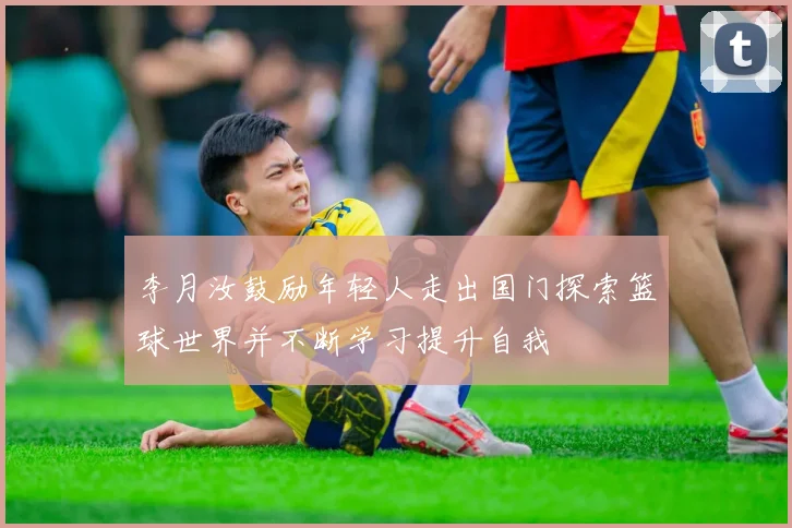 李月汝鼓励年轻人走出国门探索篮球世界并不断学习提升自我