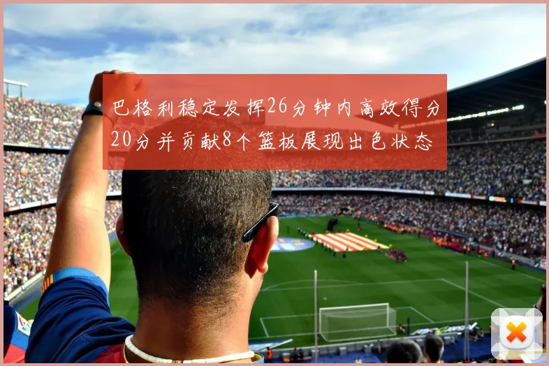 巴格利稳定发挥26分钟内高效得分20分并贡献8个篮板展现出色状态