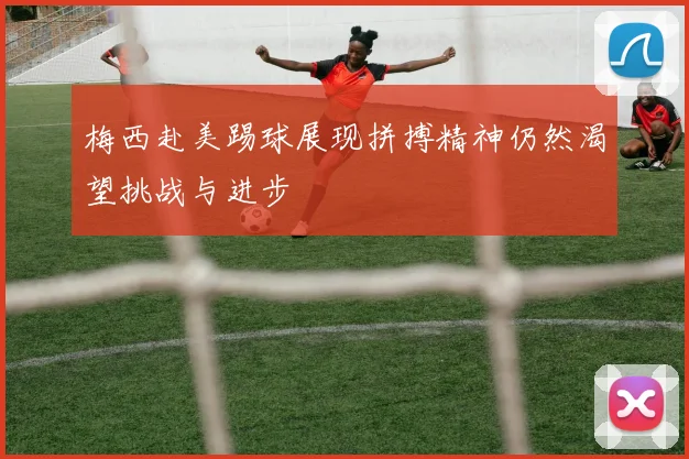 梅西赴美踢球展现拼搏精神仍然渴望挑战与进步