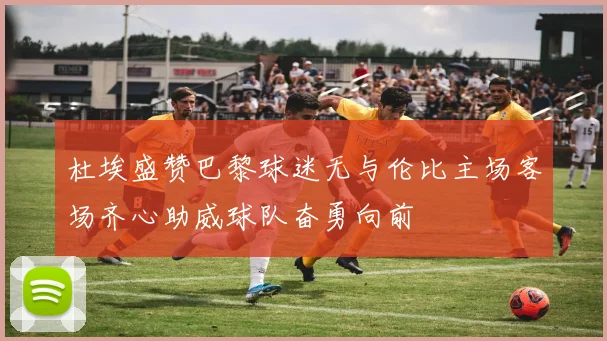 杜埃盛赞巴黎球迷无与伦比主场客场齐心助威球队奋勇向前